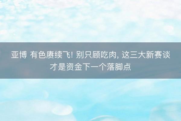 亚博 有色赓续飞! 别只顾吃肉， 这三大新赛谈才是资金下一个落脚点