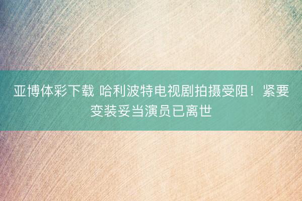 亚博体彩下载 哈利波特电视剧拍摄受阻！紧要变装妥当演员已离世