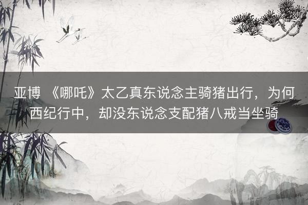 亚博 《哪吒》太乙真东说念主骑猪出行，为何西纪行中，却没东说念支配猪八戒当坐骑