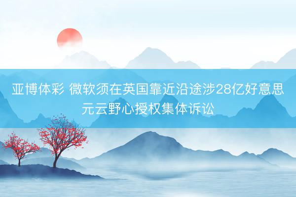 亚博体彩 微软须在英国靠近沿途涉28亿好意思元云野心授权集体诉讼
